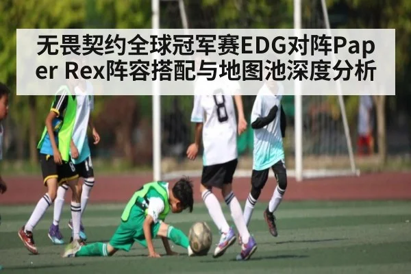 无畏契约全球冠军赛EDG对阵Paper Rex阵容搭配与地图池深度分析