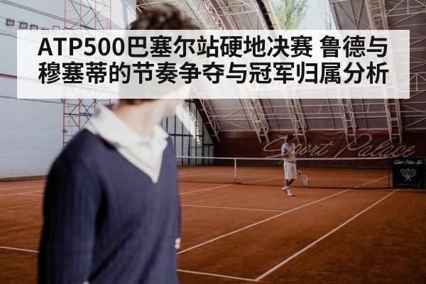 ATP500巴塞尔站硬地决赛 鲁德与穆塞蒂的节奏争夺与冠军归属分析